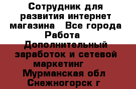 Сотрудник для развития интернет-магазина - Все города Работа » Дополнительный заработок и сетевой маркетинг   . Мурманская обл.,Снежногорск г.